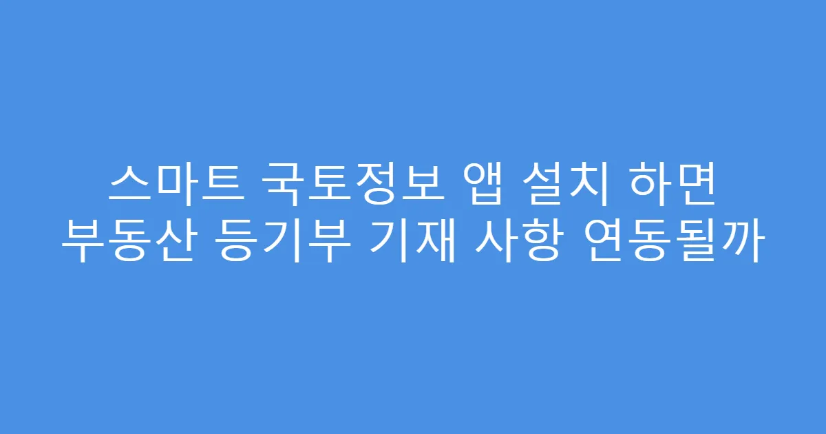스마트 국토정보 앱 설치 하면 부동산 등기부 기재 사항 연동될까