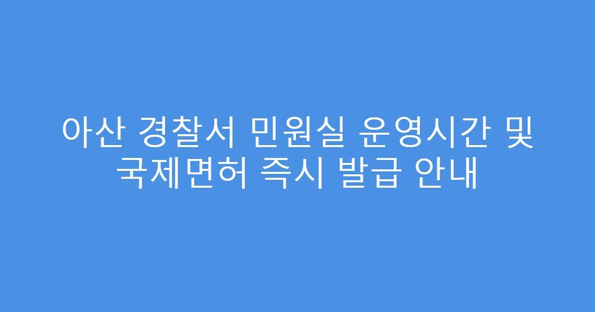아산 경찰서 민원실 운영시간 및 국제면허 즉시 발급 안내
