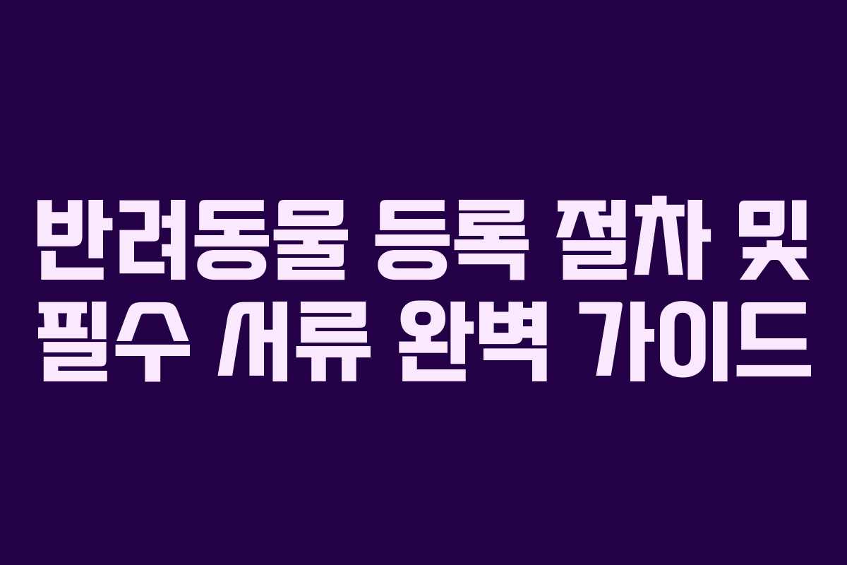 반려동물 등록 절차 및 필수 서류 완벽 가이드