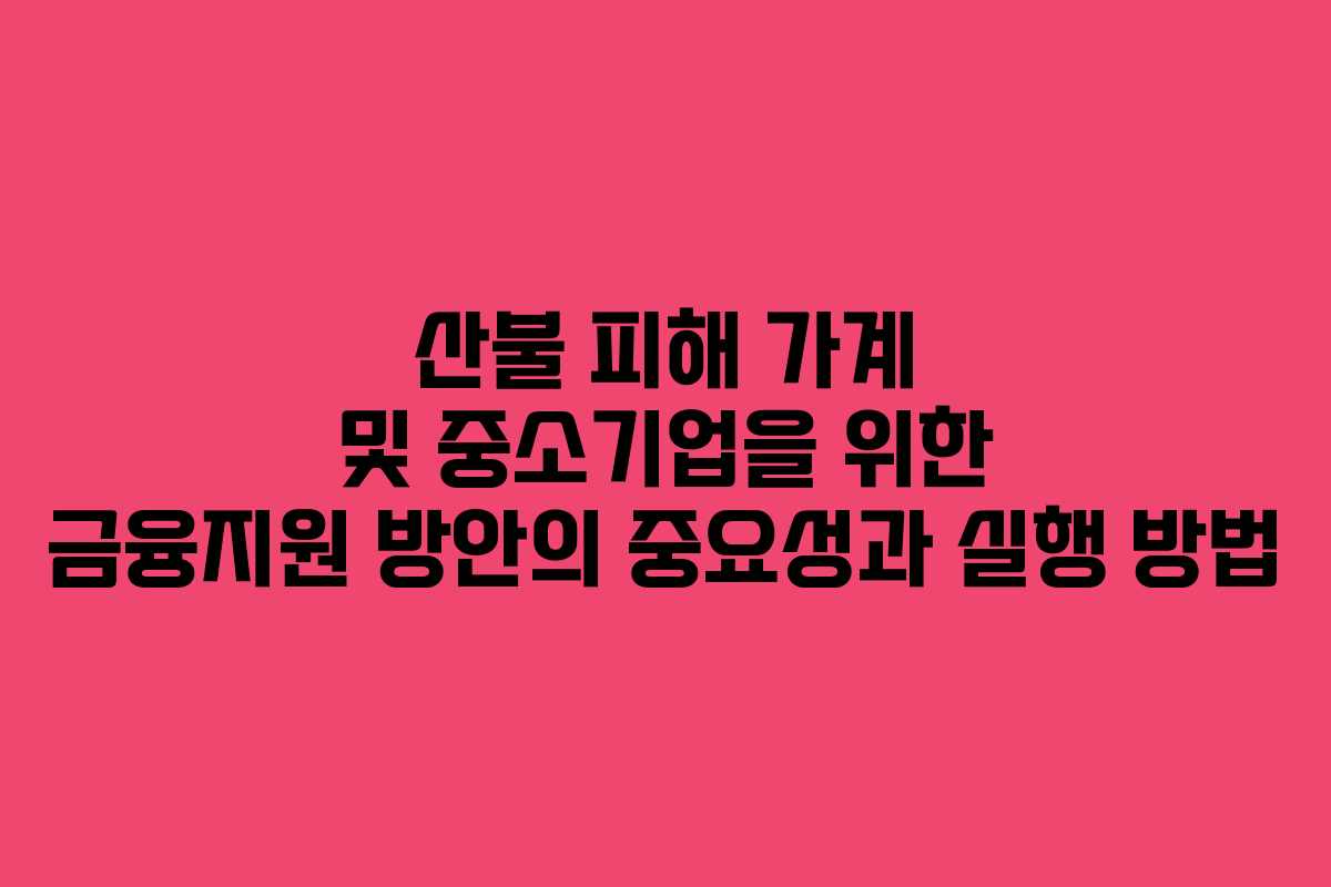 산불 피해 가계 및 중소기업을 위한 금융지원 방안의 중요성과 실행 방법