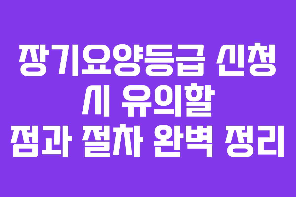 장기요양등급 신청 시 유의할 점과 절차 완벽 정리