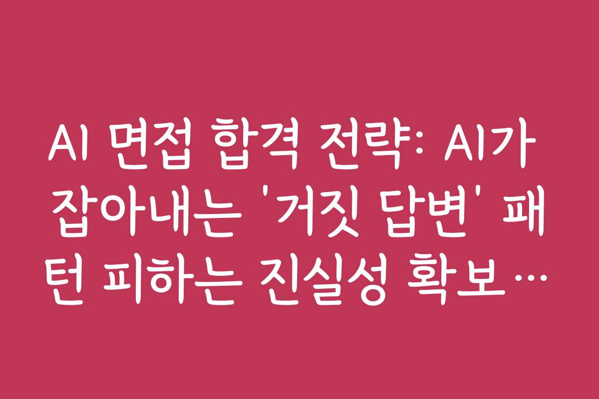 AI 면접 합격 전략: AI가 잡아내는 ‘거짓 답변’ 패턴 피하는 진실성 확보 전략