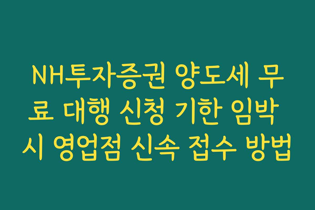 NH투자증권 양도세 무료 대행 신청 기한 임박 시 영업점 신속 접수 방법
