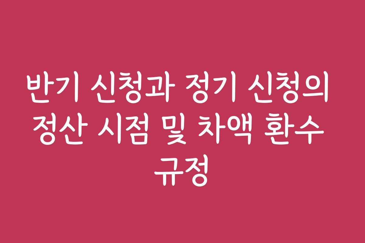 반기 신청과 정기 신청의 정산 시점 및 차액 환수 규정