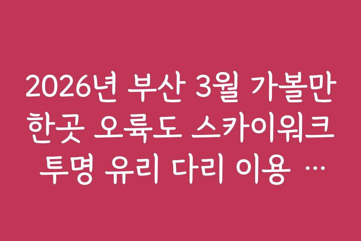 2026년 부산 3월 가볼만한곳 오륙도 스카이워크 투명 유리 다리 이용 수칙