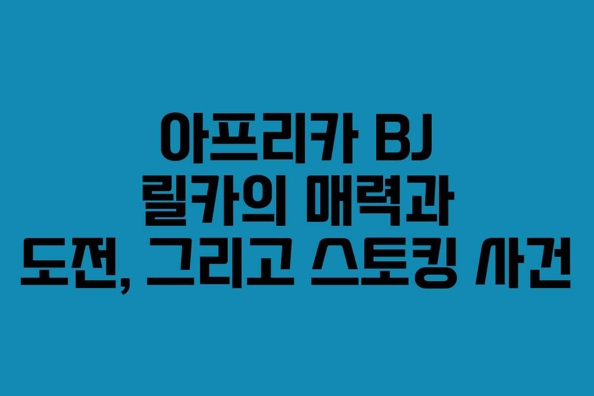아프리카 BJ 릴카의 매력과 도전, 그리고 스토킹 사건