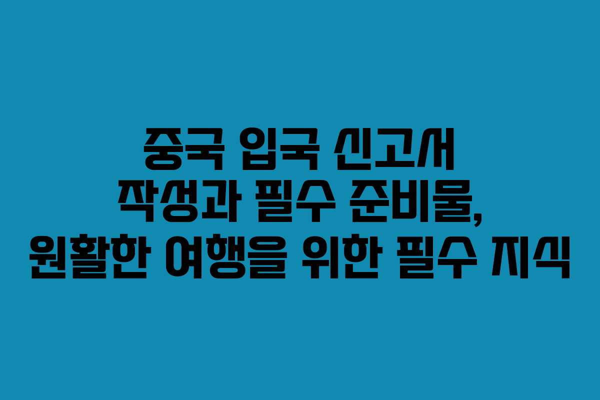 중국 입국 신고서 작성과 필수 준비물, 원활한 여행을 위한 필수 지식