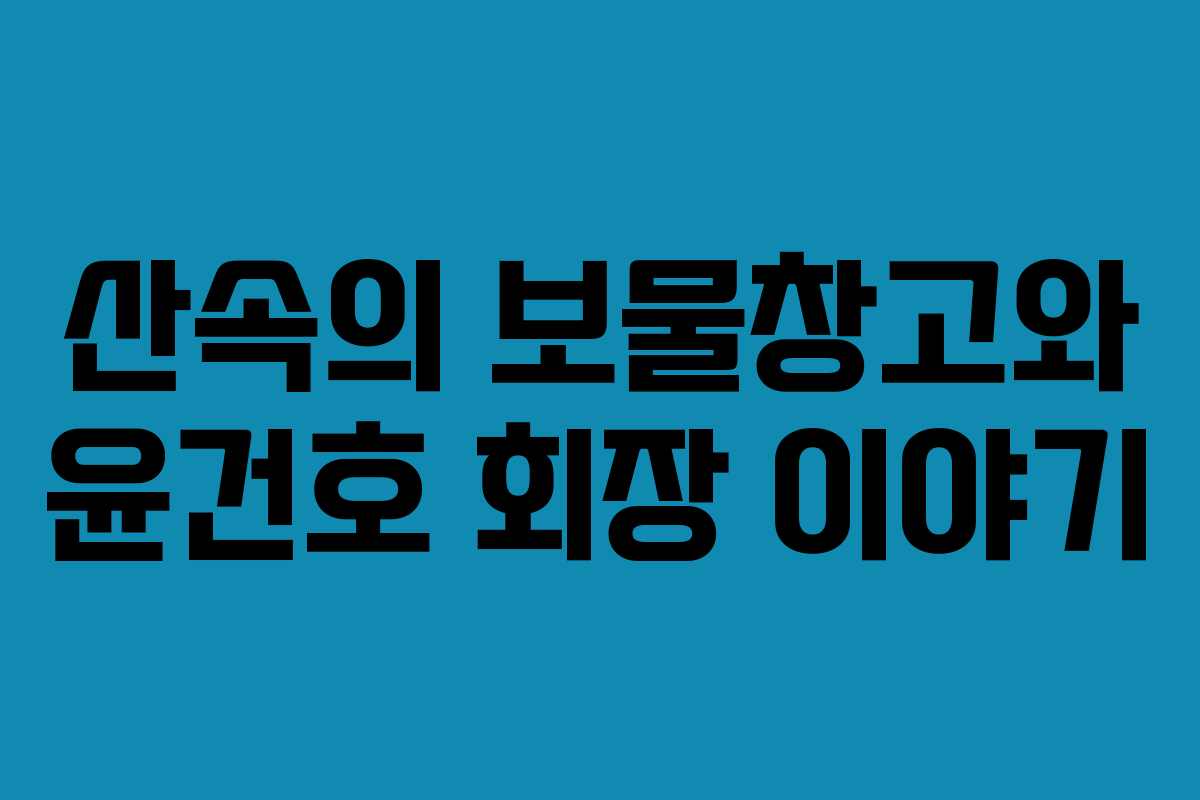 산속의 보물창고와 윤건호 회장 이야기