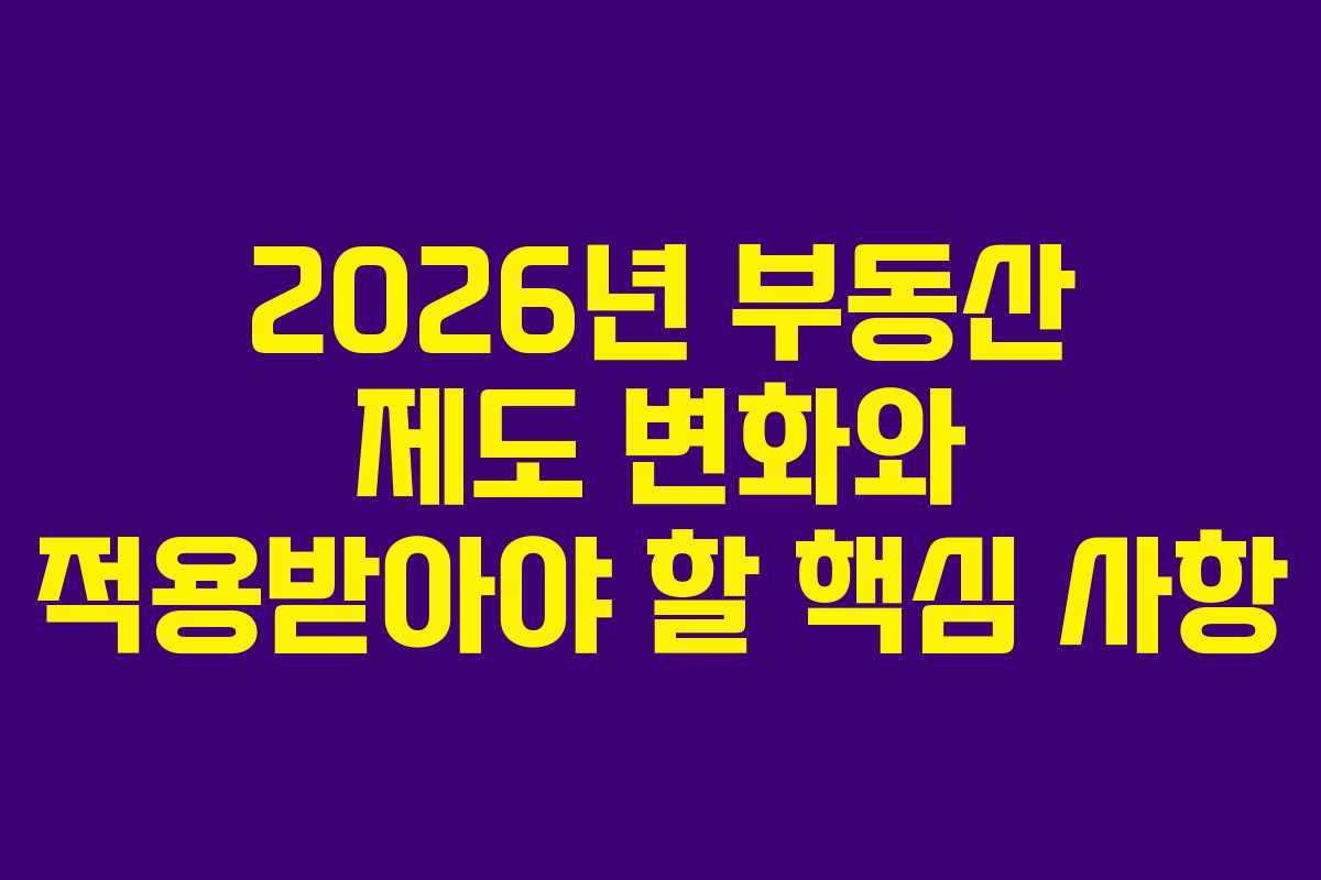 2026년 부동산 제도 변화와 적용받아야 할 핵심 사항