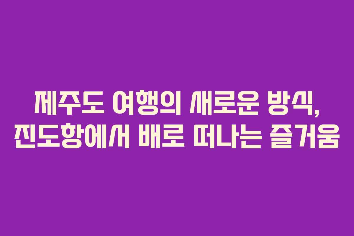 제주도 여행의 새로운 방식, 진도항에서 배로 떠나는 즐거움