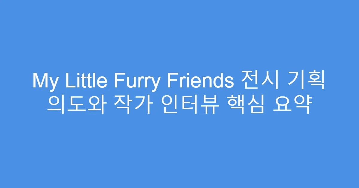 My Little Furry Friends 전시 기획 의도와 작가 인터뷰 핵심 요약