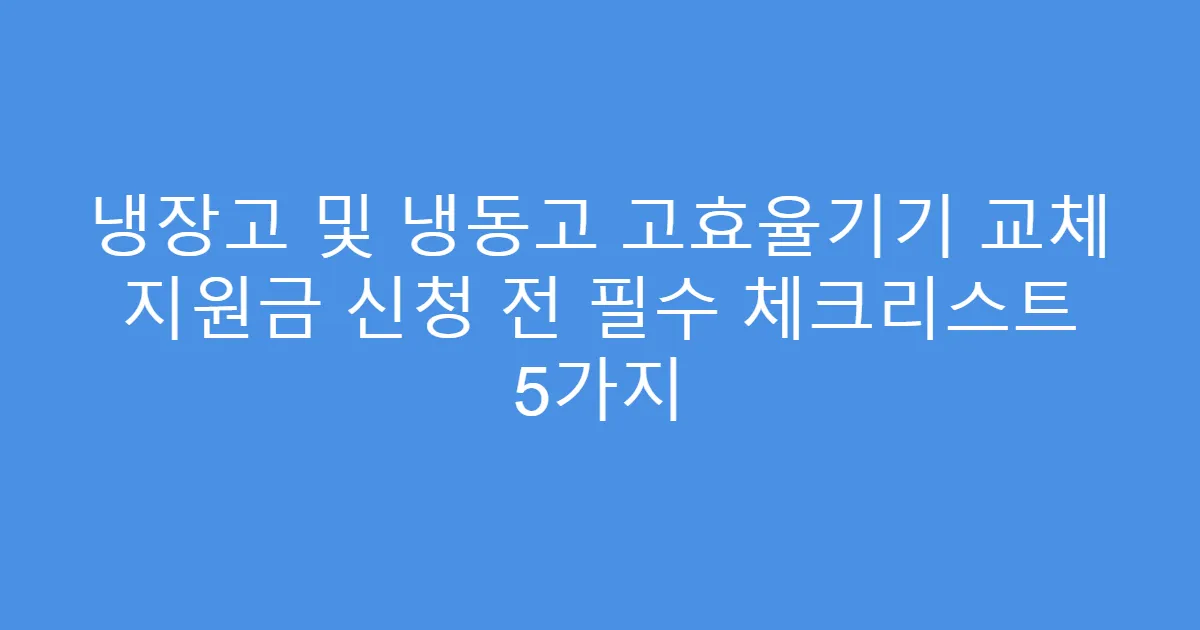 냉장고 및 냉동고 고효율기기 교체 지원금 신청 전 필수 체크리스트 5가지