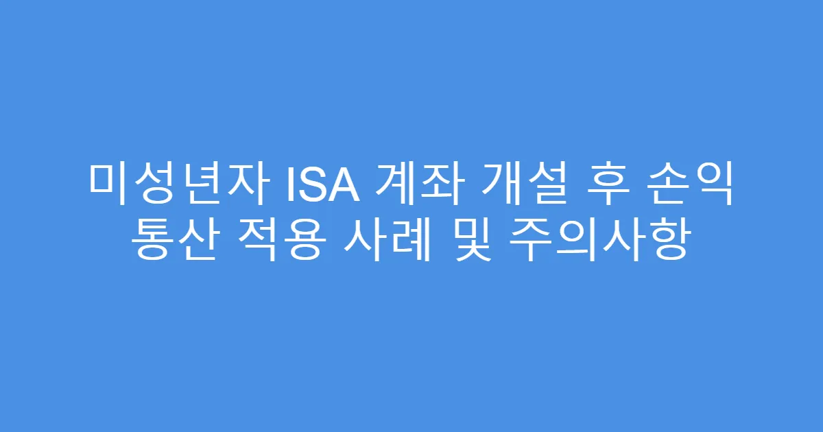 미성년자 ISA 계좌 개설 후 손익 통산 적용 사례 및 주의사항