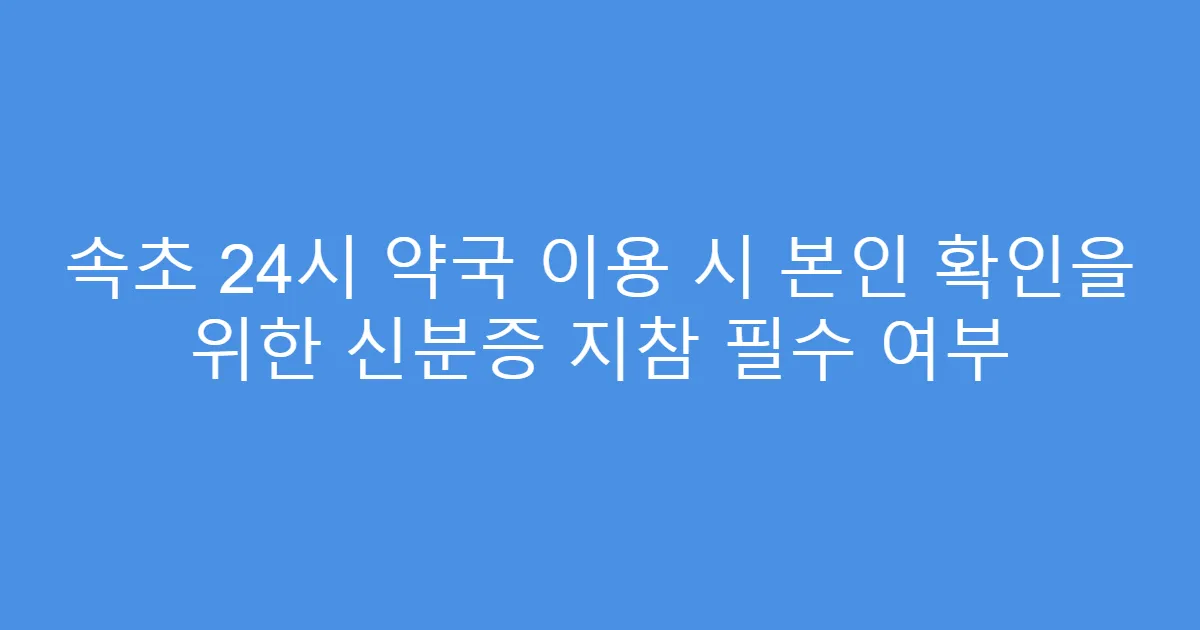 속초 24시 약국 이용 시 본인 확인을 위한 신분증 지참 필수 여부