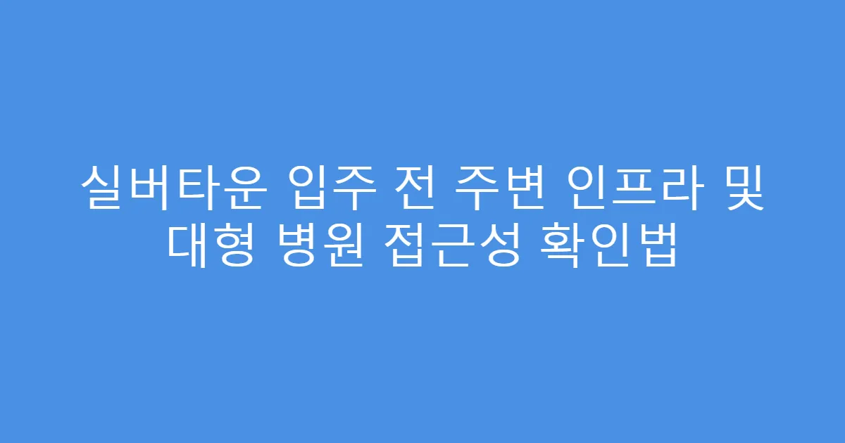 실버타운 입주 전 주변 인프라 및 대형 병원 접근성 확인법