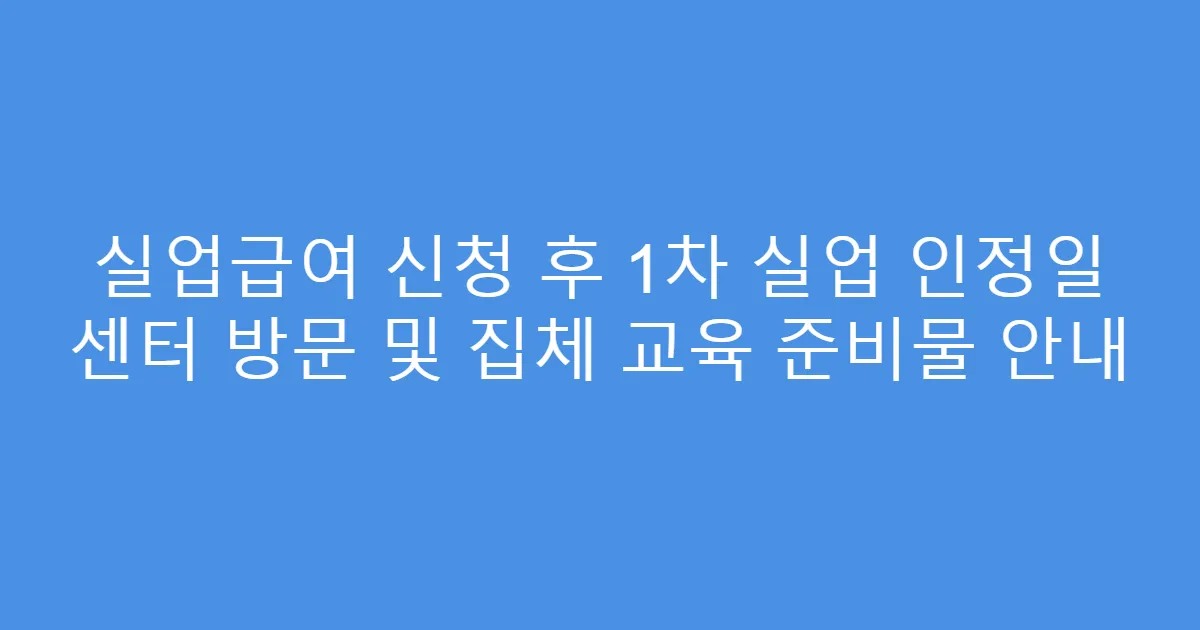실업급여 신청 후 1차 실업 인정일 센터 방문 및 집체 교육 준비물 안내