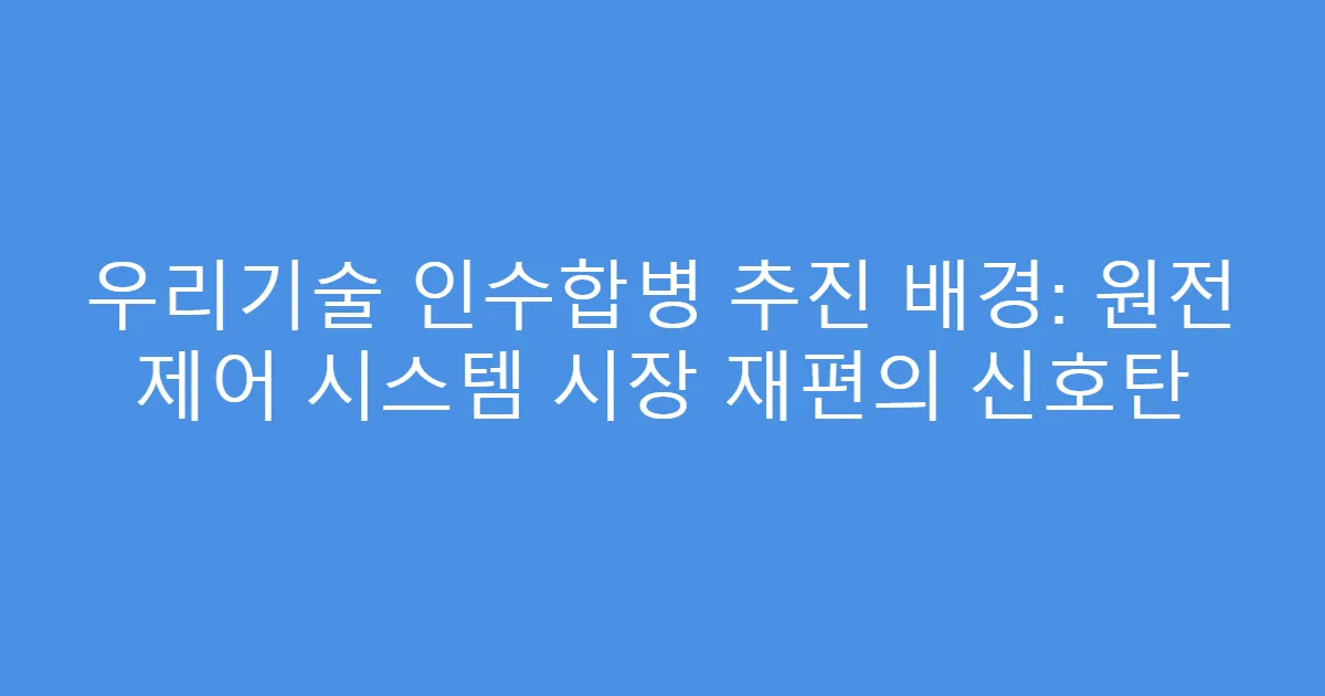 우리기술 인수합병 추진 배경: 원전 제어 시스템 시장 재편의 신호탄