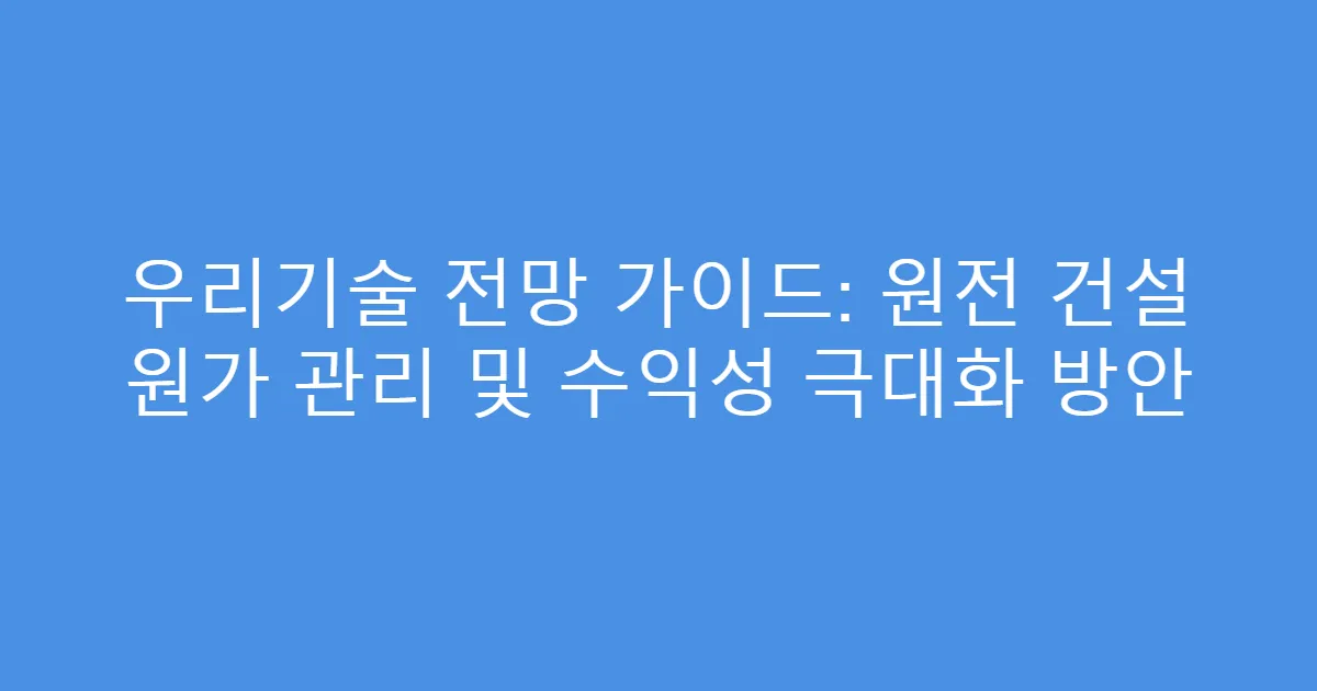 우리기술 전망 가이드: 원전 건설 원가 관리 및 수익성 극대화 방안