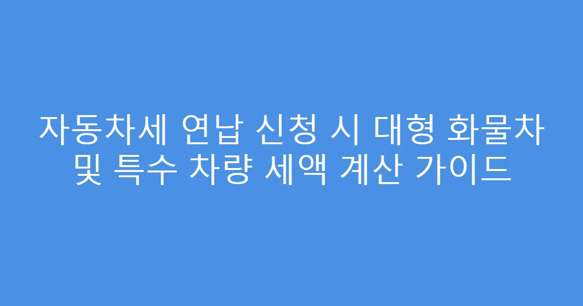 자동차세 연납 신청 시 대형 화물차 및 특수 차량 세액 계산 가이드