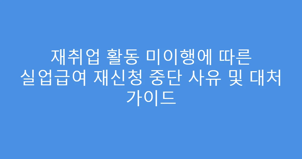 재취업 활동 미이행에 따른 실업급여 재신청 중단 사유 및 대처 가이드