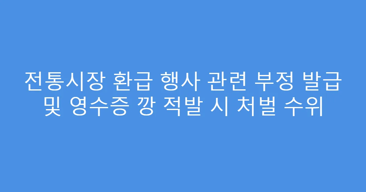 전통시장 환급 행사 관련 부정 발급 및 영수증 깡 적발 시 처벌 수위