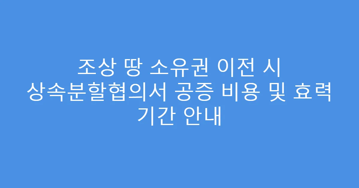 조상 땅 소유권 이전 시 상속분할협의서 공증 비용 및 효력 기간 안내