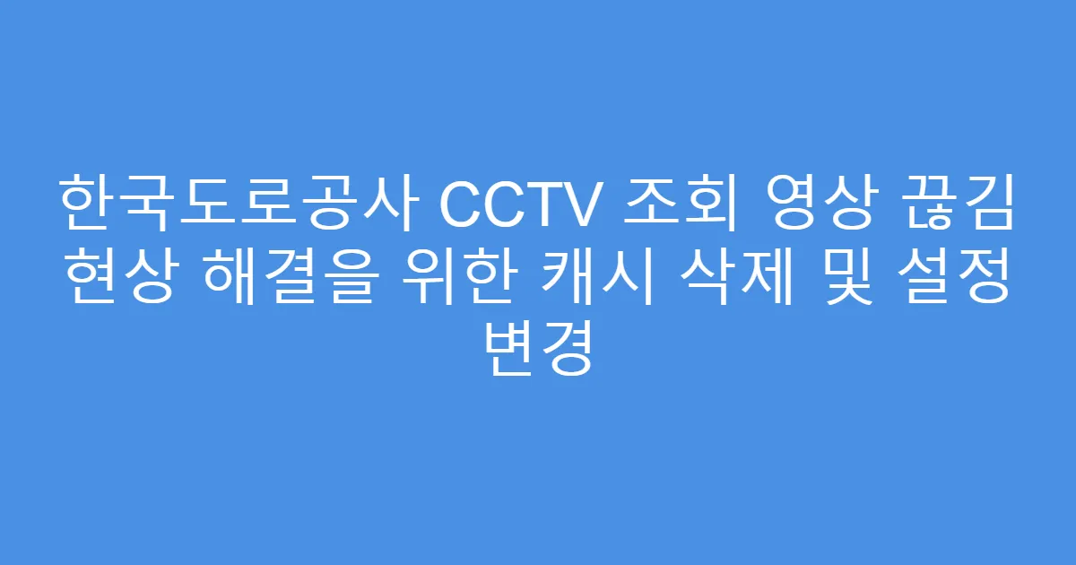 한국도로공사 CCTV 조회 영상 끊김 현상 해결을 위한 캐시 삭제 및 설정 변경