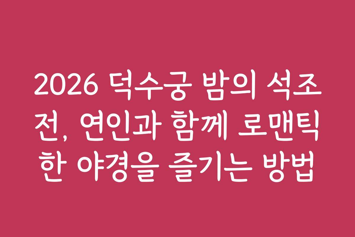 2026 덕수궁 밤의 석조전, 연인과 함께 로맨틱한 야경을 즐기는 방법