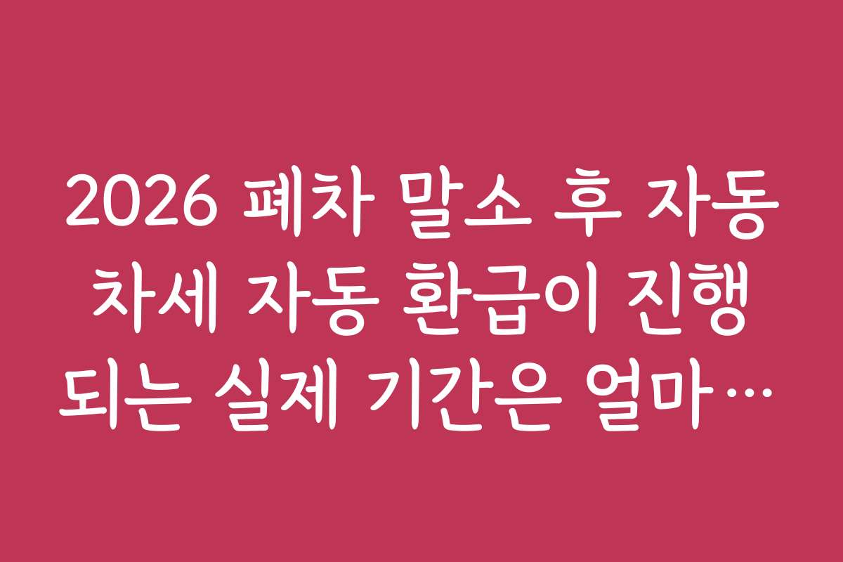 2026 폐차 말소 후 자동차세 자동 환급이 진행되는 실제 기간은 얼마나 걸리나요