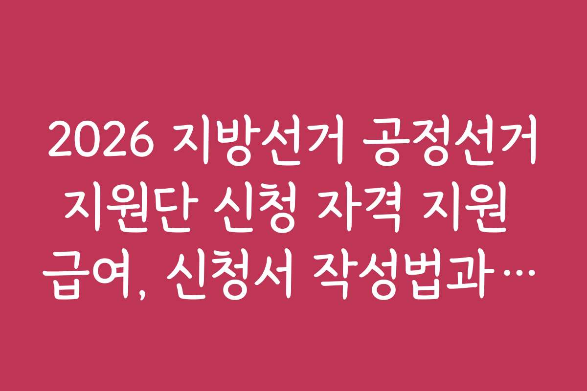 2026 지방선거 공정선거지원단 신청 자격 지원 급여, 신청서 작성법과 제출 시 유의할 점