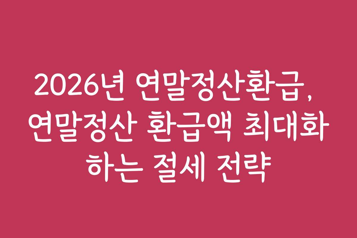 2026년 연말정산환급, 연말정산 환급액 최대화하는 절세 전략