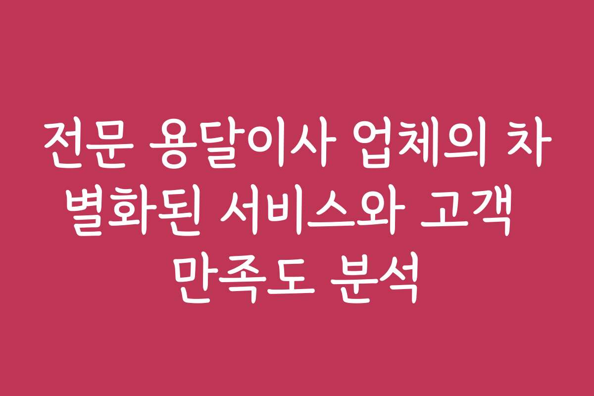 전문 용달이사 업체의 차별화된 서비스와 고객 만족도 분석