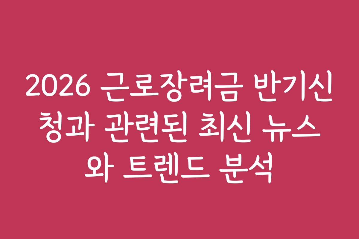 2026 근로장려금 반기신청과 관련된 최신 뉴스와 트렌드 분석