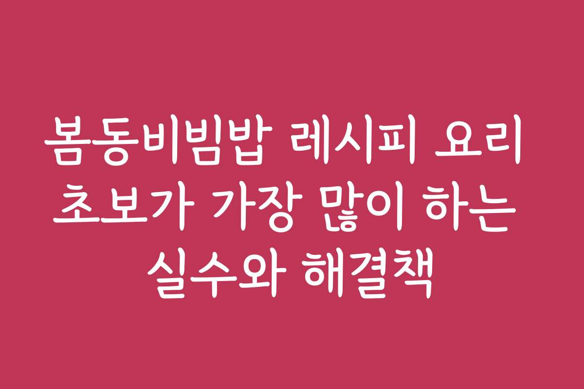 봄동비빔밥 레시피 요리 초보가 가장 많이 하는 실수와 해결책