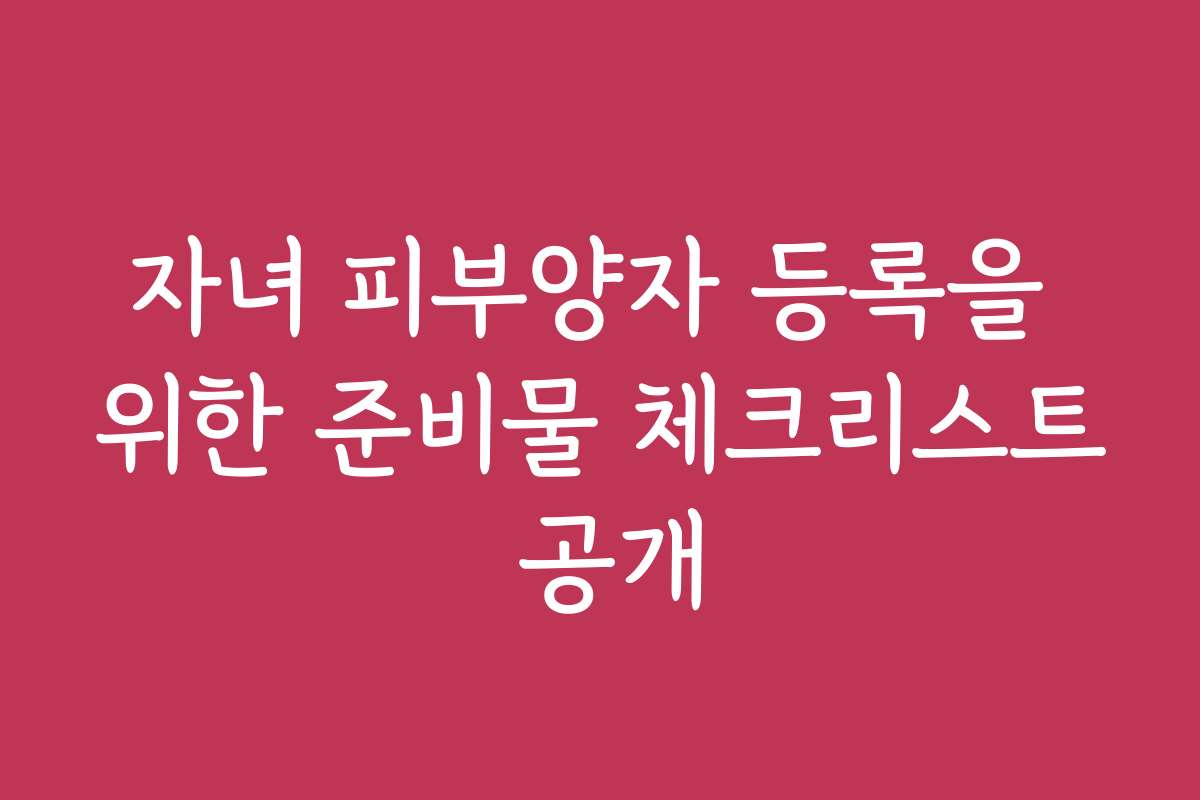자녀 피부양자 등록을 위한 준비물 체크리스트 공개