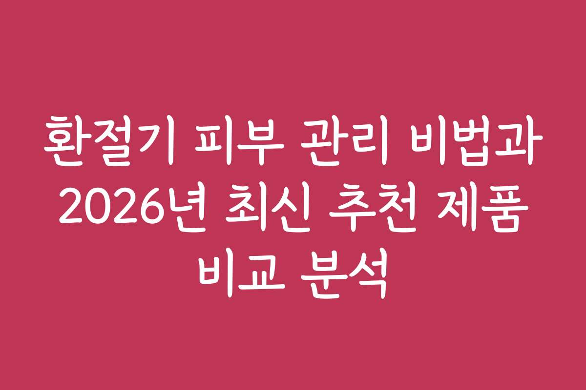 환절기 피부 관리 비법과 2026년 최신 추천 제품 비교 분석