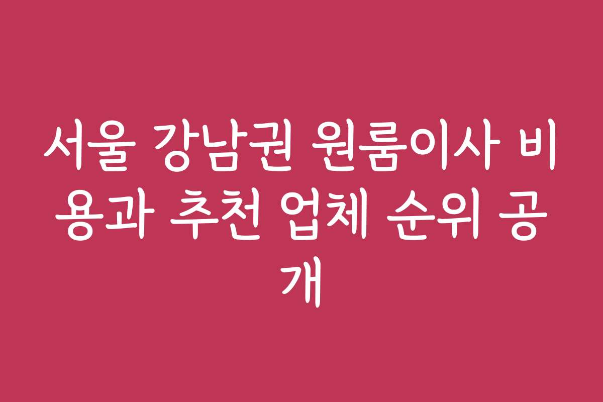 서울 강남권 원룸이사 비용과 추천 업체 순위 공개