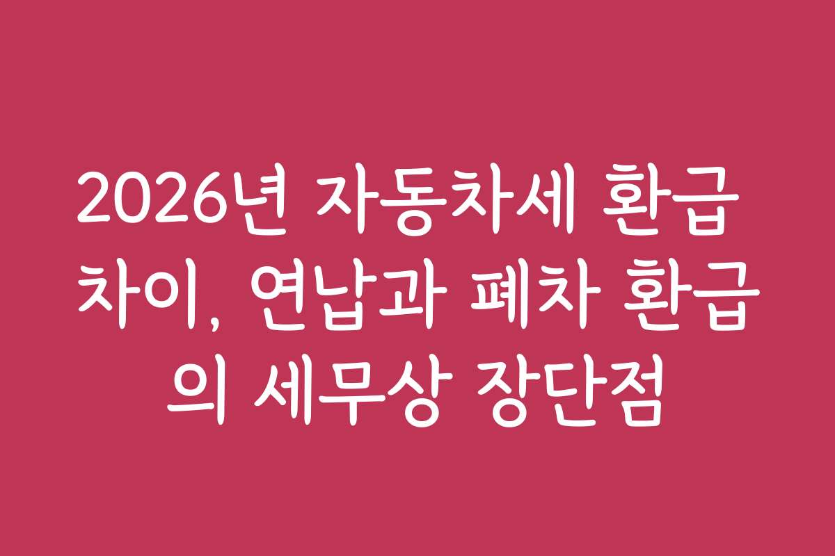 2026년 자동차세 환급 차이, 연납과 폐차 환급의 세무상 장단점