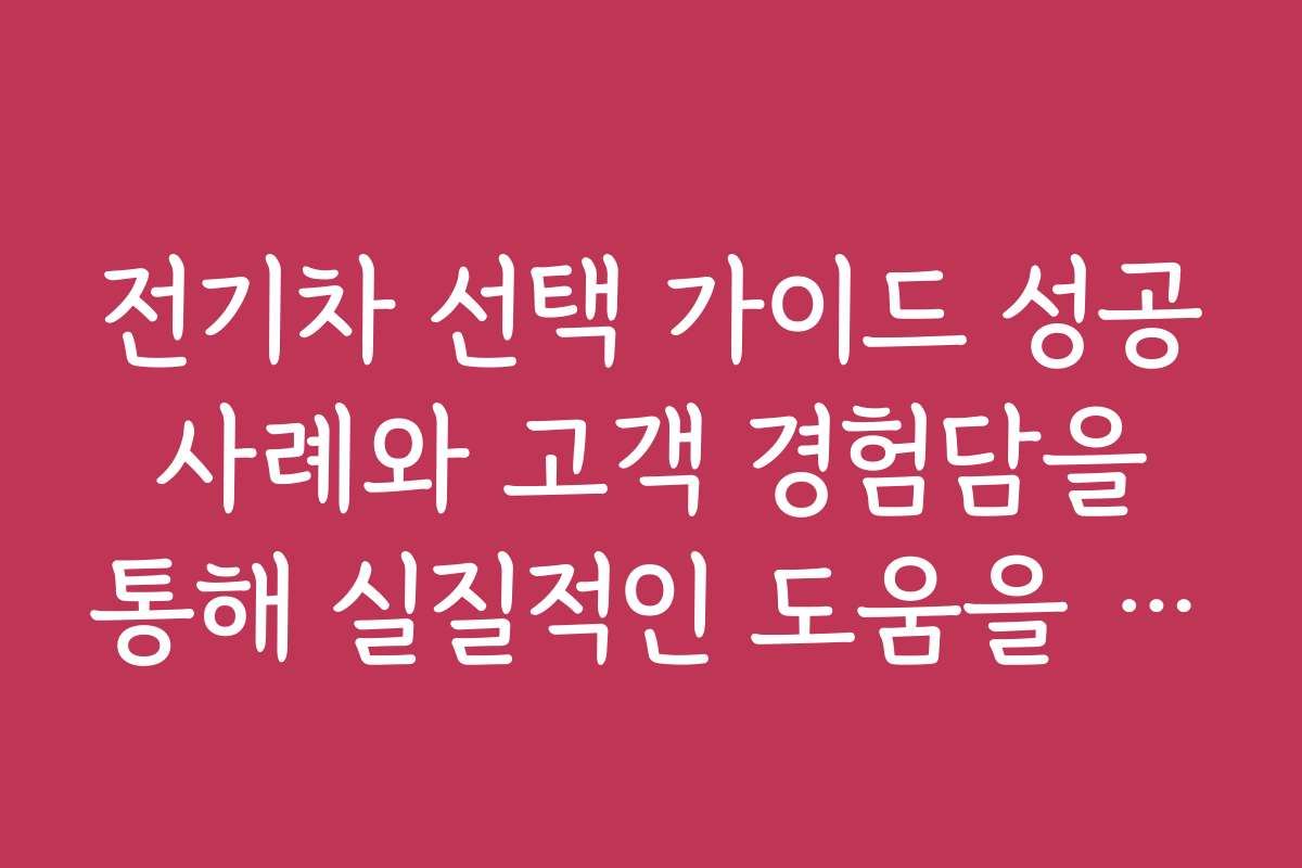 전기차 선택 가이드 성공 사례와 고객 경험담을 통해 실질적인 도움을 얻으세요