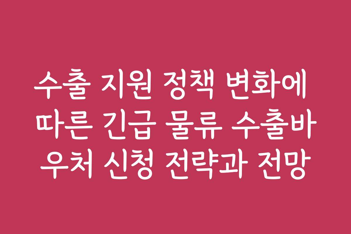 수출 지원 정책 변화에 따른 긴급 물류 수출바우처 신청 전략과 전망