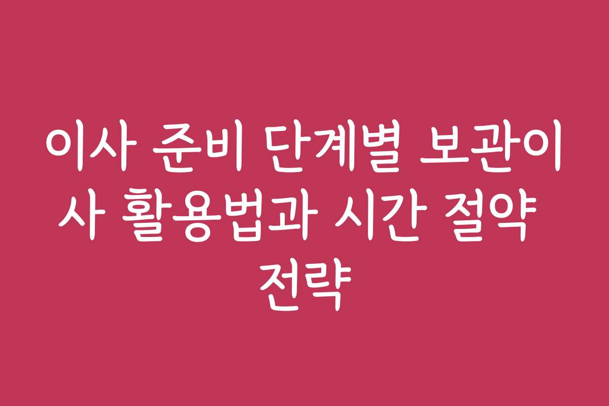 이사 준비 단계별 보관이사 활용법과 시간 절약 전략