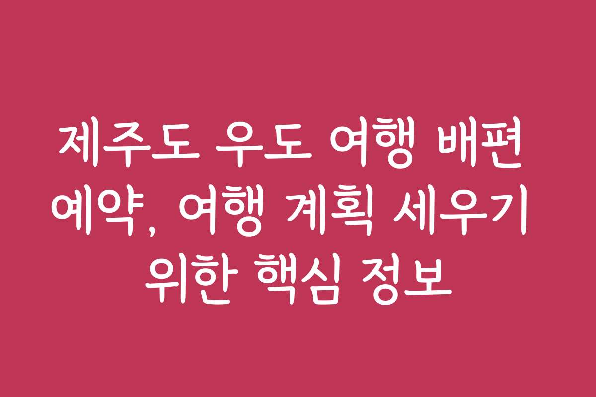 제주도 우도 여행 배편 예약, 여행 계획 세우기 위한 핵심 정보