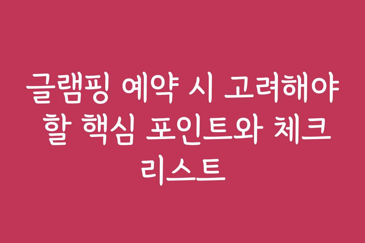 글램핑 예약 시 고려해야 할 핵심 포인트와 체크리스트