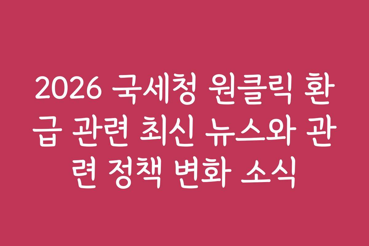 2026 국세청 원클릭 환급 관련 최신 뉴스와 관련 정책 변화 소식