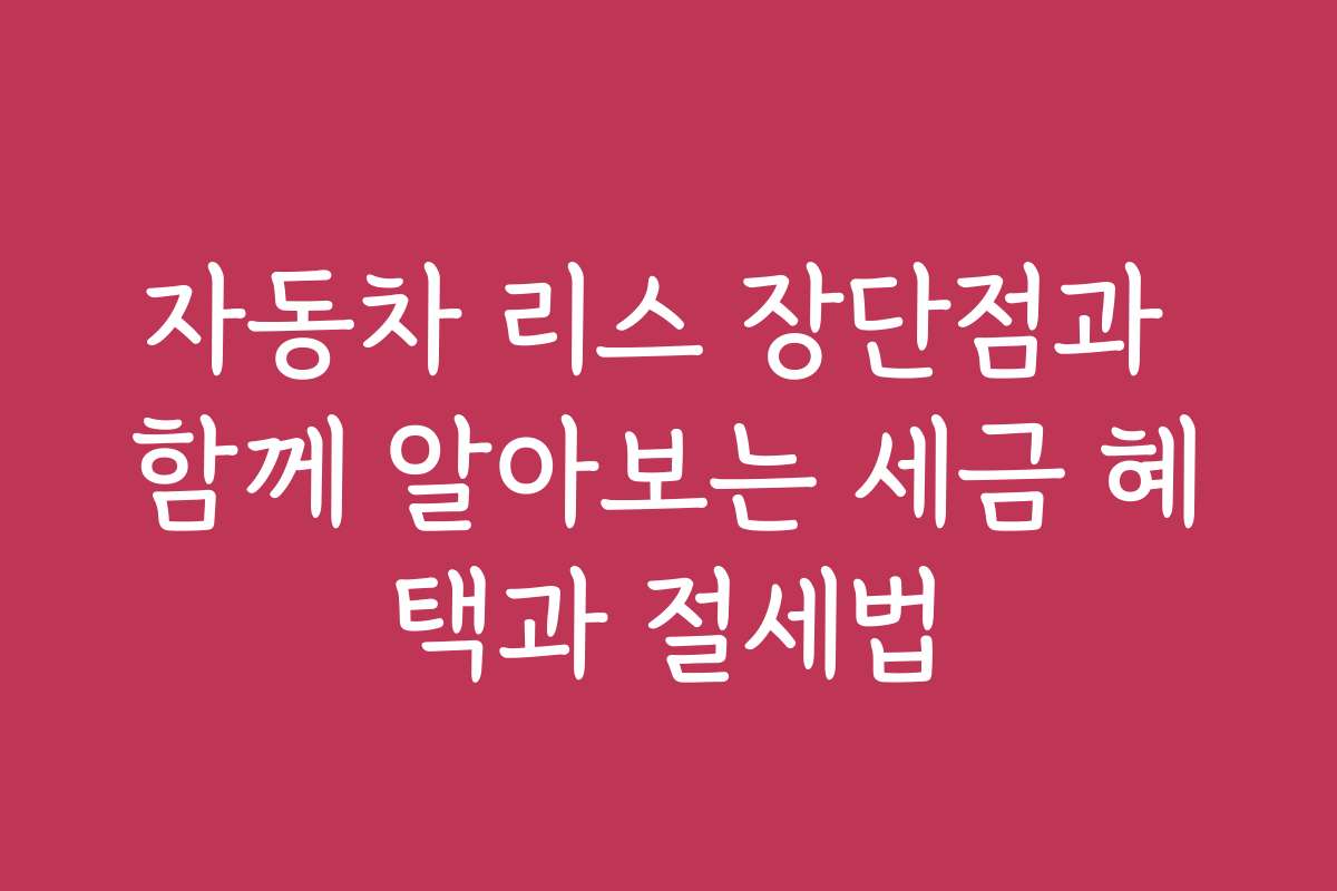 자동차 리스 장단점과 함께 알아보는 세금 혜택과 절세법