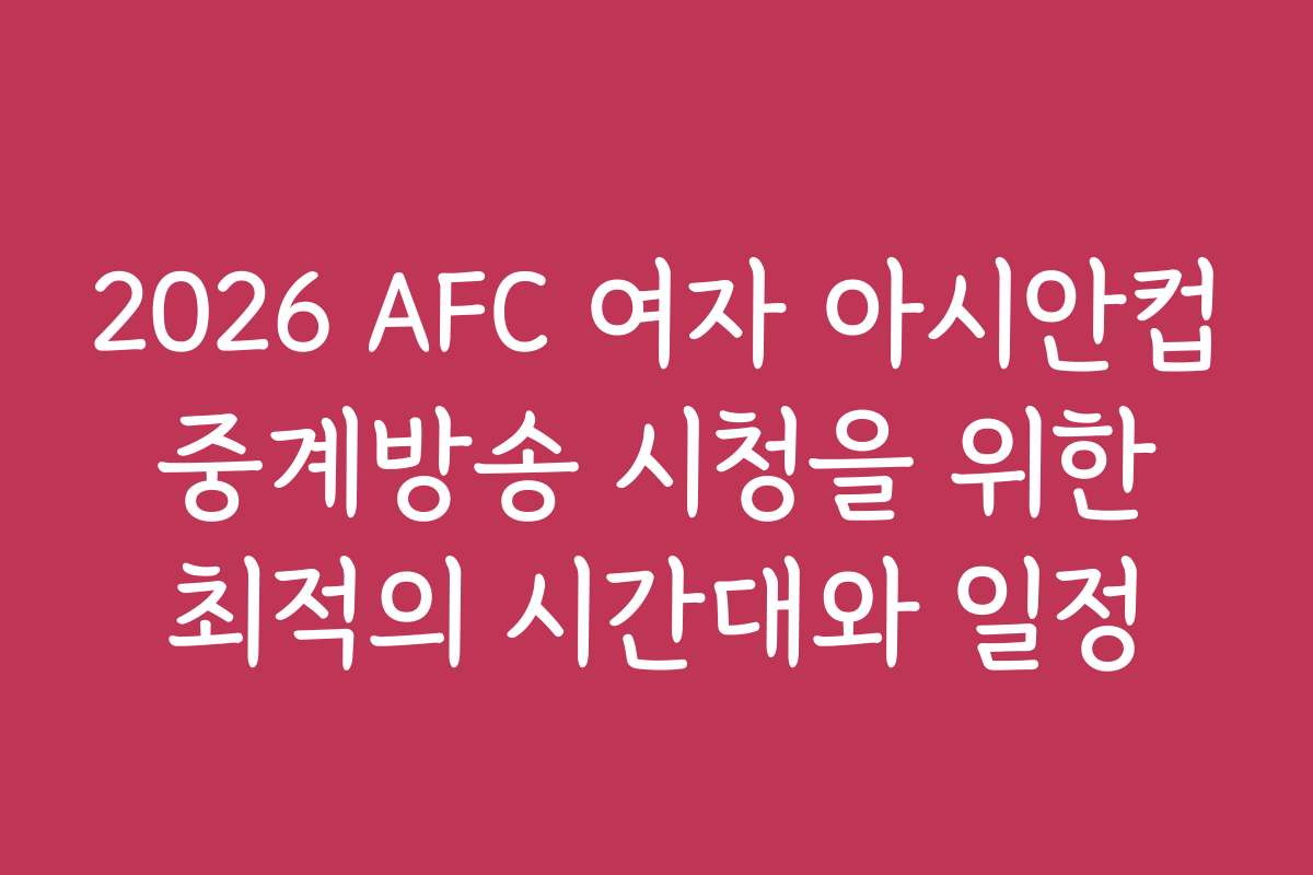 2026 AFC 여자 아시안컵 중계방송 시청을 위한 최적의 시간대와 일정