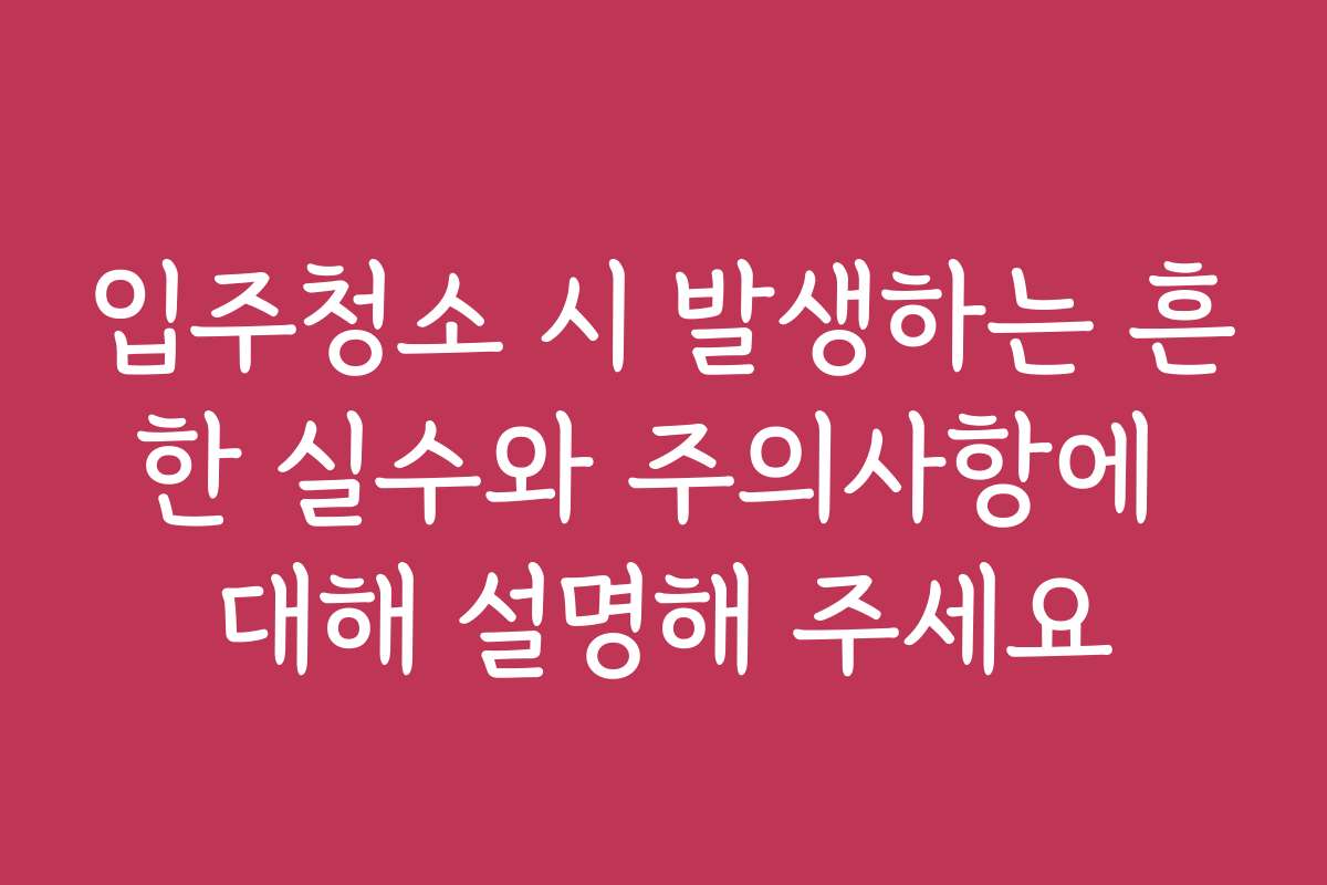 입주청소 시 발생하는 흔한 실수와 주의사항에 대해 설명해 주세요