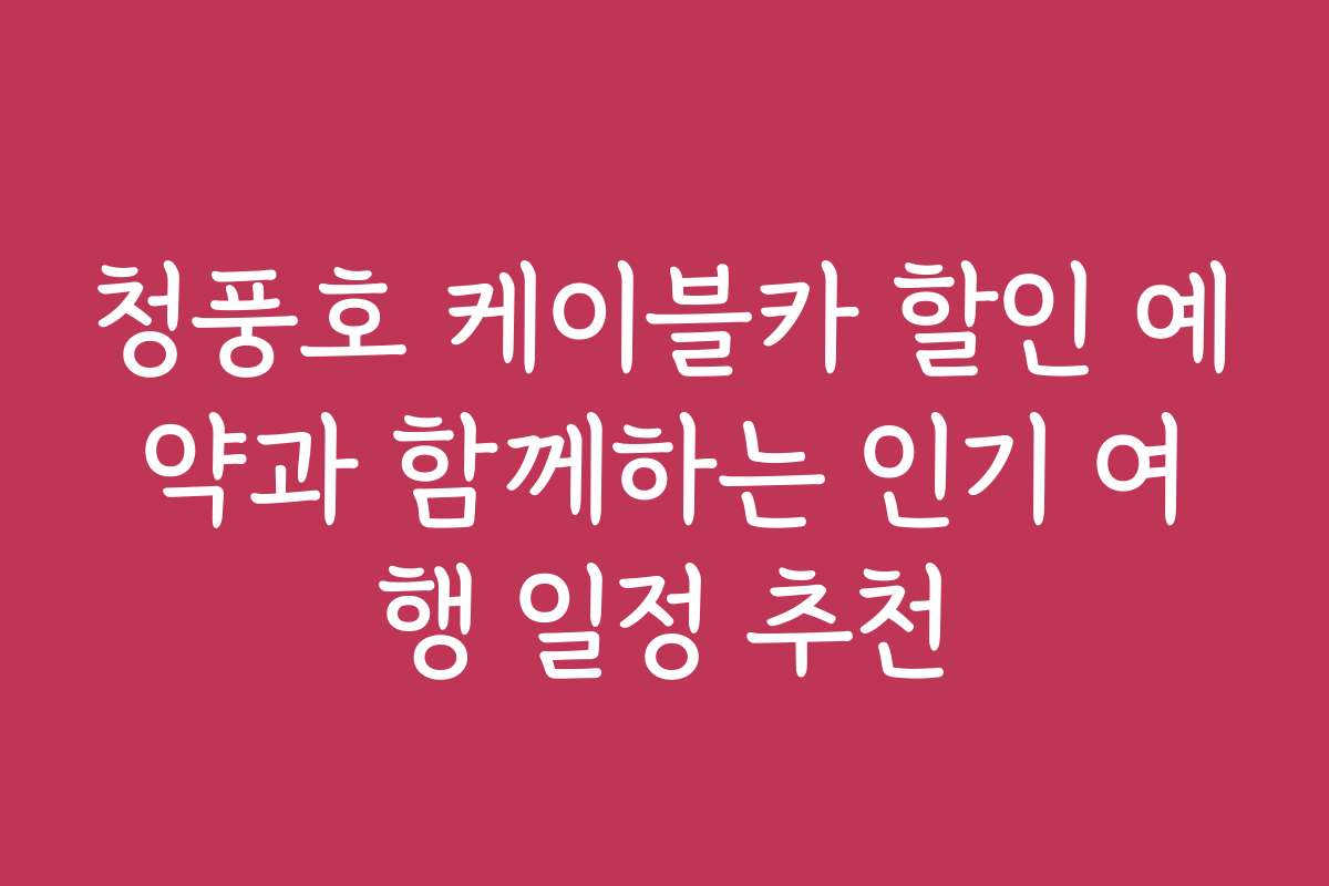 청풍호 케이블카 할인 예약과 함께하는 인기 여행 일정 추천
