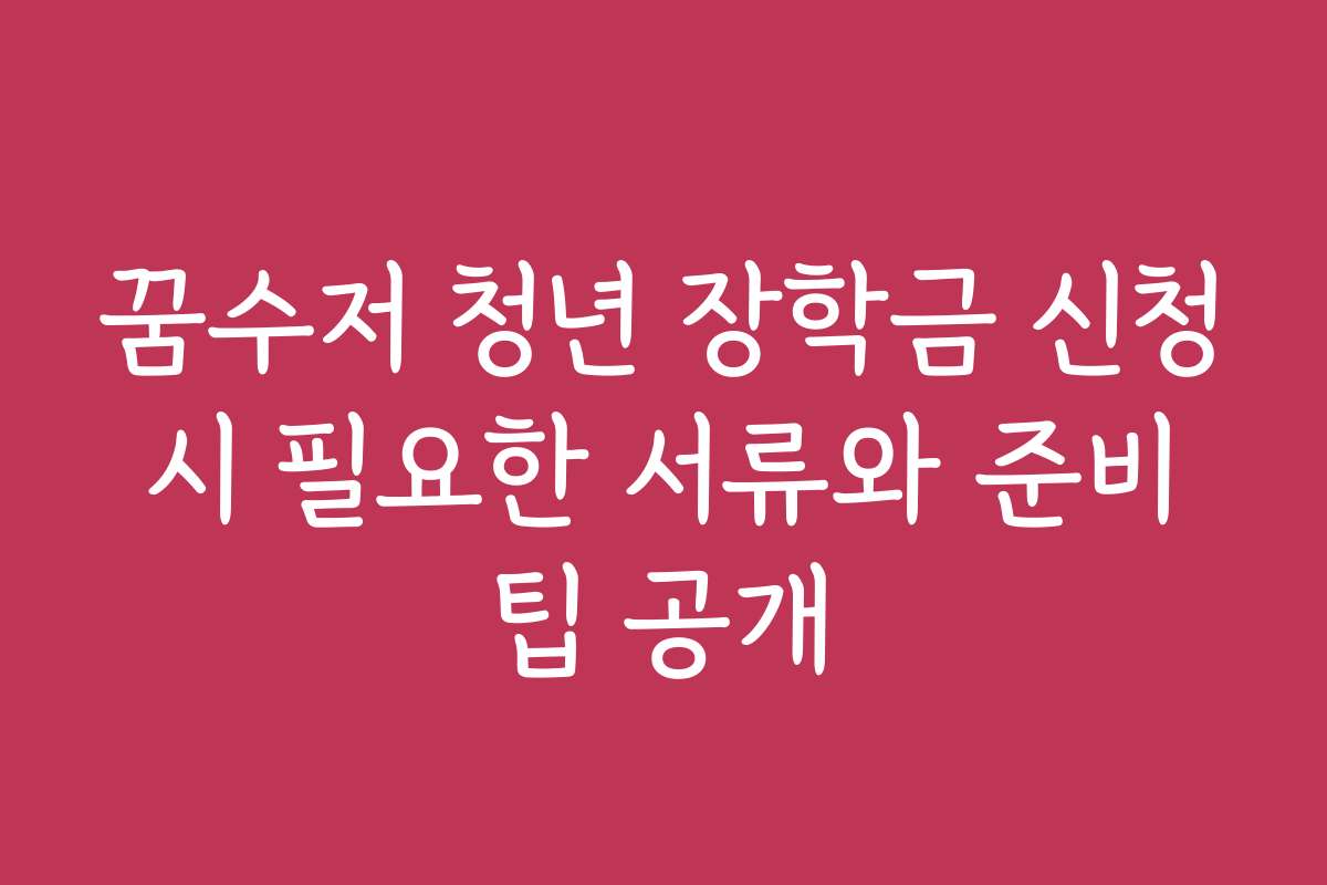 꿈수저 청년 장학금 신청 시 필요한 서류와 준비 팁 공개