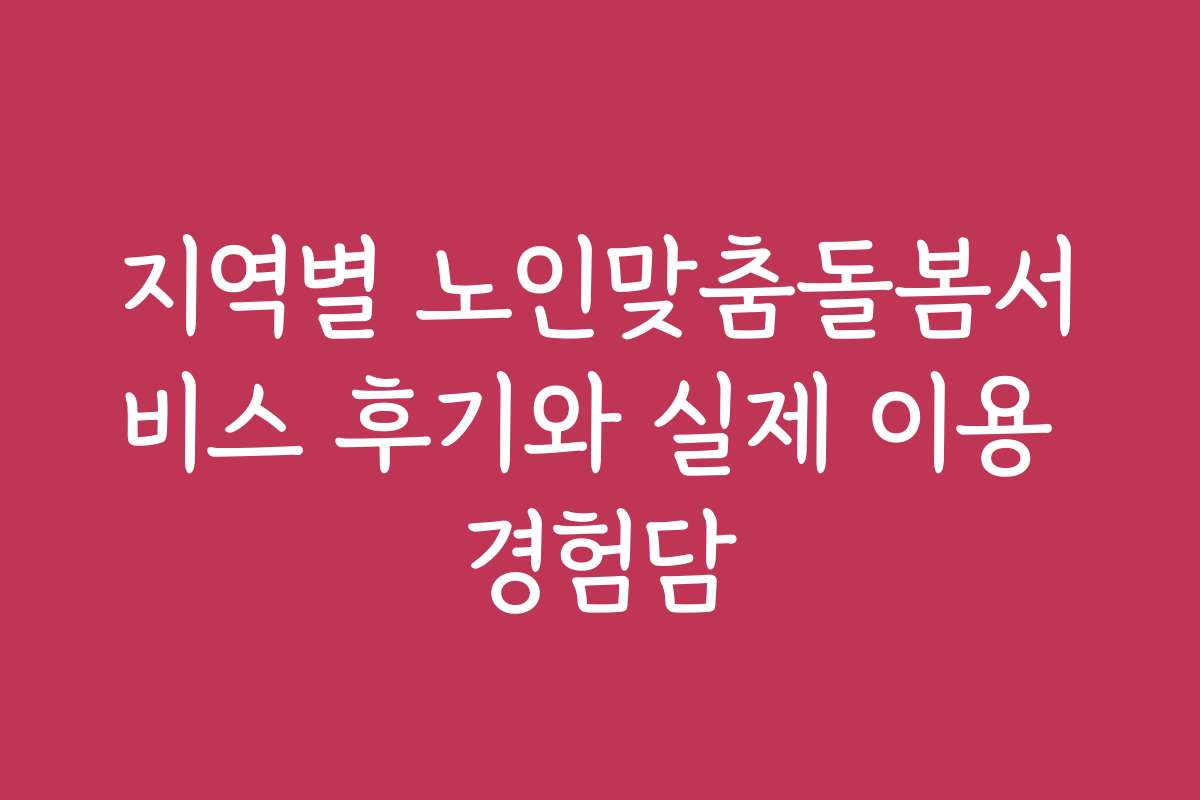 지역별 노인맞춤돌봄서비스 후기와 실제 이용 경험담